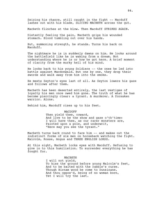 Seizing his chance, still caught in the fight -- Macduff
lashes out with his blade, SLICING MACBETH across the gut.
Macbeth flinches at the blow. Then Macduff STRIKES AGAIN.
Distantly feeling the pain, Macbeth grips his wounded
stomach. Blood tumbling out over his hands.
But, summoning strength, he stands. Turns his back on
Macduff.
The nightmare he is in suddenly dawns on him. He looks around
the battlefield like he is waking from a dream. Not
understanding where he is or how he got here. A brief moment
of clarity from the murky hell of his mind.
He looks back to his young Soldiers -- the ones he led into
battle against Macdonwald. But one by one, they drop their
swords and walk away from him into the smoke.
He meets Seyton’s eyes last of all. As Seyton lowers his gaze
and follows after them.
Macbeth has been deserted entirely, the last vestiges of
loyalty his men once owed him gone. The truth of what he has
become piercingly clear: a tyrant. A murderer. A forsaken
warrior. Alone.
Behind him, Macduff rises up to his feet.
MACDUFF
Then yield thee, coward,
And live to be the show and gaze o’th’time:
I will have thee, as our rarer monsters are,
Painted upon a pole, and underwrit,
“Here may you see the tyrant.”
Macbeth turns back round to face him -- and makes out the
indistinct forms of six men on horseback watching the fight.
Malcolm, Rosse, Angus and THREE ENGLISH LORDS.
At this sight, Macbeth locks eyes with Macduff. Refusing to
give in to this humiliation. To surrender everything he has
fought for.
MACBETH
I will not yield,
To kiss the ground before young Malcolm’s feet,
And to be baited with the rabble’s curse.
Though Birnam wood be come to Dunsinane,
And thou oppos’d, being of no woman born,
Yet I will try the last.
84.
 