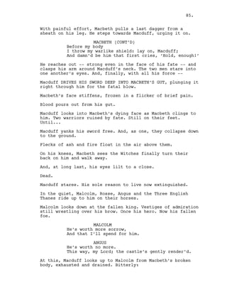With painful effort, Macbeth pulls a last dagger from a
sheath on his leg. He steps towards Macduff, urging it on.
MACBETH (CONT’D)
Before my body
I throw my warlike shield: lay on, Macduff;
And damn’d be him that first cries, ‘Hold, enough!’
He reaches out -- strong even in the face of his fate -- and
clasps his arm around Macduff’s neck. The two men stare into
one another’s eyes. And, finally, with all his force --
Macduff DRIVES HIS SWORD DEEP INTO MACBETH’S GUT, plunging it
right through him for the fatal blow.
Macbeth’s face stiffens, frozen in a flicker of brief pain.
Blood pours out from his gut.
Macduff looks into Macbeth’s dying face as Macbeth clings to
him. Two warriors ruined by fate. Still on their feet.
Until...
Macduff yanks his sword free. And, as one, they collapse down
to the ground.
Flecks of ash and fire float in the air above them.
On his knees, Macbeth sees the Witches finally turn their
back on him and walk away.
And, at long last, his eyes lilt to a close.
Dead.
Macduff stares. His sole reason to live now extinguished.
In the quiet, Malcolm, Rosse, Angus and the Three English
Thanes ride up to him on their horses.
Malcolm looks down at the fallen king. Vestiges of admiration
still wrestling over his brow. Once his hero. Now his fallen
foe.
MALCOLM
He’s worth more sorrow,
And that I’ll spend for him.
ANGUS
He’s worth no more.
This way, my Lord; the castle’s gently render’d.
At this, Macduff looks up to Malcolm from Macbeth’s broken
body, exhausted and drained. Bitterly:
85.
 