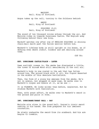 MACDUFF
Hail. King of Scotland.
Angus takes up the call, turning to the Soldiers behind:
ANGUS
Hail, King of Scotland!
SOLDIERS (O.S)
Hail, King of Scotland!
The sound of ten thousand voices echoes through the air. And
Malcolm rides on towards Dunsinane Castle. The English army
following behind their new king.
Macduff watches row after row of ENGLISH SOLDIERS in shining
chain-mail march past the fallen warrior before him.
Macbeth’s lifeless body is still upright on its knees, as if
defying even death itself. Cinders and ash swirling around
them.
CUT TO:
EXT. DUNSINANE CASTLE/PLAIN - LATER
Dawn sunlight creeps in. The smoke has dissipated a little,
the trees of Birnam Wood still smouldering in the cool air.
Macbeth’s body is now coated in the ash that has fallen
around him. The ground black with it all. His figure deserted
in the middle of this desolate battlefield.
Then, the form of a young boy emerges from the smoke. He’s
not in armour, but wrapped in warm rags. He walks over to
Macbeth’s corpse and kneels at it, as we see --
It is FLEANCE. He looks wilder than before, neglected. But he
studies Macbeth with fascination.
Then, with great effort, he walks over to Macbeth’s sword in
the ground and pulls it free.
INT. DUNSINANE/GREAT HALL - DAY
Malcolm sits alone in the grand hall. Duncan’s iconic sword
resting in his hands. The room prepared for his imminent
coronation.
He slowly unsheaths the sword from its scabbard. And his arm
begins to tremble.
86.
 