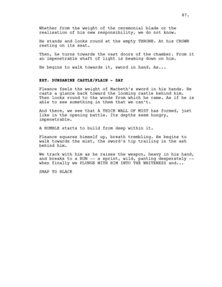 Whether from the weight of the ceremonial blade or the
realisation of his new responsibility, we do not know.
He stands and looks round at the empty THRONE. At his CROWN
resting on its seat.
Then, he turns towards the vast doors of the chamber. From it
an impenetrable shaft of light is beaming down on him.
He begins to walk towards it, sword in hand. As...
EXT. DUNSANINE CASTLE/PLAIN - DAY
Fleance feels the weight of Macbeth’s sword in his hands. He
casts a glance back toward the looming castle behind him.
Then looks round to the woods from which he came. As if he is
able to see something in them that we can’t.
And there, we see that A THICK WALL OF MIST has formed, just
like in the opening battle. Its depths seem hungry,
impenetrable.
A RUMBLE starts to build from deep within it.
Fleance squares himself up, breath trembling. He begins to
walk towards the mist, the sword’s tip trailing in the ash
behind him.
We track with him as he raises the weapon, heavy in his hand,
and breaks to a RUN -- a sprint, wild, panting desperately --
when finally we PLUNGE WITH HIM INTO THE WHITENESS and...
SNAP TO BLACK
87.
 