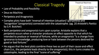 Classical Tragedy
• Law of Probability and Possibility
• Deus ex Machina
• Peripeteia and Anagnorisis
• Complex plots have both ‘reversal of intention (situation)’ (peripeteia) and
‘recognition’ (anagnorisis) connected with the catastrophe. (pg. 20 Aristotle’s Poetics
by S.H. Butcher)
• Both peripeteia and anagnorisis turn upon surprise. Aristotle explains that a
peripeteia occurs when a character produces an effect opposite to that which he
intended to produce or reversal of fortune, while an anagnorisis “is a change from
ignorance to knowledge, producing love or hate between the persons destined for
good or bad fortune.”
• He argues that the best plots combine these two as part of their cause-and-effect
chain (i.e., the peripeteia leads directly to the anagnorisis); this in turns creates the
catastrophe, leading to the final “scene of suffering”
 