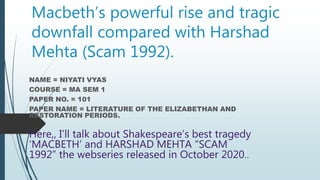 Macbeth’s powerful rise and tragic
downfall compared with Harshad
Mehta (Scam 1992).
NAME = NIYATI VYAS
COURSE = MA SEM 1
PAPER NO. = 101
PAPER NAME = LITERATURE OF THE ELIZABETHAN AND
RESTORATION PERIODS.
Here,, I’ll talk about Shakespeare’s best tragedy
‘MACBETH’ and HARSHAD MEHTA “SCAM
1992” the webseries released in October 2020..
 
