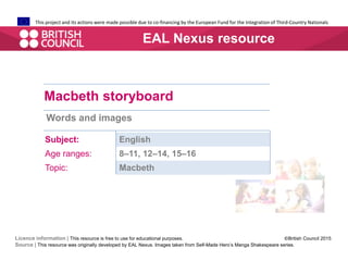 This project and its actions were made possible due to co-financing by the European Fund for the Integration of Third-Country Nationals
Macbeth storyboard
Words and images
Subject: English
Age ranges: 8–11, 12–14, 15–16
Topic: Macbeth
EAL Nexus resource
Licence information | This resource is free to use for educational purposes. ©British Council 2015
Source | This resource was originally developed by EAL Nexus. Images taken from Self-Made Hero’s Manga Shakespeare series.
 