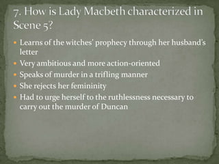 Learns of the witches’ prophecy through her husband’s
    letter
   Very ambitious and more action-oriented
   Speaks of murder in a trifling manner
   She rejects her femininity
   Had to urge herself to the ruthlessness necessary to
    carry out the murder of Duncan
 