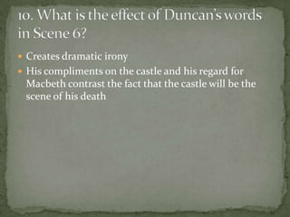  Creates dramatic irony
 His compliments on the castle and his regard for
 Macbeth contrast the fact that the castle will be the
 scene of his death
 