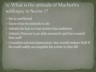  He is conflicted
 Faces what he intends to do
 Admits he has no real motive but ambition
 Admits Duncan is an able monarch and has treated
  him well
 Considers eternal damnation, but would endure Hell if
  he could safely accomplish his crime in this life
 