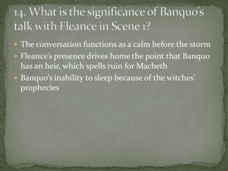  The conversation functions as a calm before the storm
 Fleance’s presence drives home the point that Banquo
  has an heir, which spells ruin for Macbeth
 Banquo’s inability to sleep because of the witches’
  prophecies
 