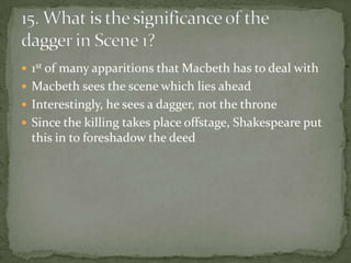  1st of many apparitions that Macbeth has to deal with
 Macbeth sees the scene which lies ahead
 Interestingly, he sees a dagger, not the throne
 Since the killing takes place offstage, Shakespeare put
  this in to foreshadow the deed
 