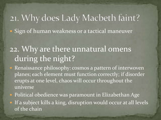  Sign of human weakness or a tactical maneuver


22. Why are there unnatural omens
 during the night?
 Renaissance philosophy: cosmos a pattern of interwoven
  planes; each element must function correctly; if disorder
  erupts at one level, chaos will occur throughout the
  universe
 Political obedience was paramount in Elizabethan Age
 If a subject kills a king, disruption would occur at all levels
  of the chain
 