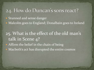  Stunned and sense danger
 Malcolm goes to England; Donalbain goes to Ireland


25. What is the effect of the old man’s
 talk in Scene 4?
 Affirm the belief in the chain of being
 Macbeth’s act has disrupted the entire cosmos
 
