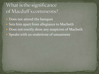  Does not attend the banquet
 Sets him apart from allegiance to Macbeth
 Does not overtly show any suspicion of Macbeth
 Speaks with an undertone of uneasiness
 