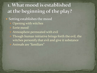  Setting establishes the mood
   Opening with witches
   Eerie mood
   Atmosphere permeated with evil
   Though human initiative brings forth the evil, the
    witches personify that evil and give it substance
   Animals are “familiars”
 