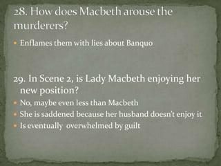  Enflames them with lies about Banquo




29. In Scene 2, is Lady Macbeth enjoying her
 new position?
 No, maybe even less than Macbeth
 She is saddened because her husband doesn’t enjoy it
 Is eventually overwhelmed by guilt
 