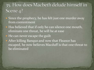  Since the prophecy, he has felt just one murder away
  from contentment
 Has believed that if only he can silence one mouth,
  eliminate one threat, he will be at ease
 He can never escape the guilt
 After killing Banquo and now that Fleance has
  escaped, he now believes Macduff is that one threat to
  be eliminated
 