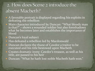  A favorable portrait is displayed regarding his exploits in
    defeating the rebellion
   Main character introduced by Duncan: “What bloody man
    is that?” – shows a wounded soldier but also foreshadows
    what he becomes later and establishes the importance of
    blood
   Duncan’s loyal subject
   Has defeated a rebellion led by Macdonwald
   Duncan declares the thane of Cawdor a traitor to be
    executed and his title bestowed upon Macbeth
   Creates dramatic irony: Cawdor’s treason, as well as his
    title, are passed to his heir
   Duncan: “What he hath lost noble Macbeth hath won.”
 