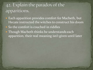  Each apparition provides comfort for Macbeth, but
  Hecate instructed the witches to construct his doom
 So the comfort is couched in riddles
 Though Macbeth thinks he understands each
  apparition, their real meaning isn’t given until later
 