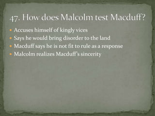  Accuses himself of kingly vices
 Says he would bring disorder to the land
 Macduff says he is not fit to rule as a response
 Malcolm realizes Macduff’s sincerity
 