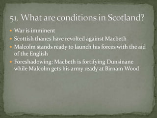  War is imminent
 Scottish thanes have revolted against Macbeth
 Malcolm stands ready to launch his forces with the aid
  of the English
 Foreshadowing: Macbeth is fortifying Dunsinane
  while Malcolm gets his army ready at Birnam Wood
 