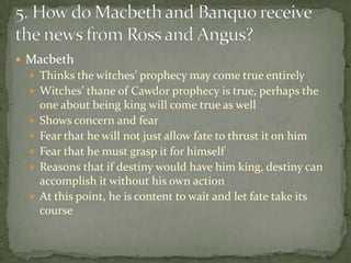  Macbeth
   Thinks the witches’ prophecy may come true entirely
   Witches’ thane of Cawdor prophecy is true, perhaps the
      one about being king will come true as well
     Shows concern and fear
     Fear that he will not just allow fate to thrust it on him
     Fear that he must grasp it for himself
     Reasons that if destiny would have him king, destiny can
      accomplish it without his own action
     At this point, he is content to wait and let fate take its
      course
 