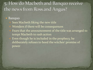  Banquo
   Sees Macbeth liking the new title
   Wonders if there will be consequences
   Fears that the announcement of the title was arranged to
    tempt Macbeth to rash action
   Even though he is included in the prophecy, he
    deliberately refuses to heed the witches’ promise of
    power
 