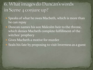  Speaks of what he owes Macbeth, which is more than
  he can repay
 Duncan names his son Malcolm heir to the throne,
  which denies Macbeth complete fulfillment of the
  witches’ prophecy
 Gives Macbeth a motive for murder
 Seals his fate by proposing to visit Inverness as a guest
 