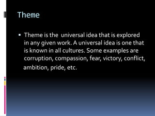 Theme
 Theme is the universal idea that is explored
in any given work. A universal idea is one that
is known in all cultures. Some examples are
corruption, compassion, fear, victory, conflict,
ambition, pride, etc.
 