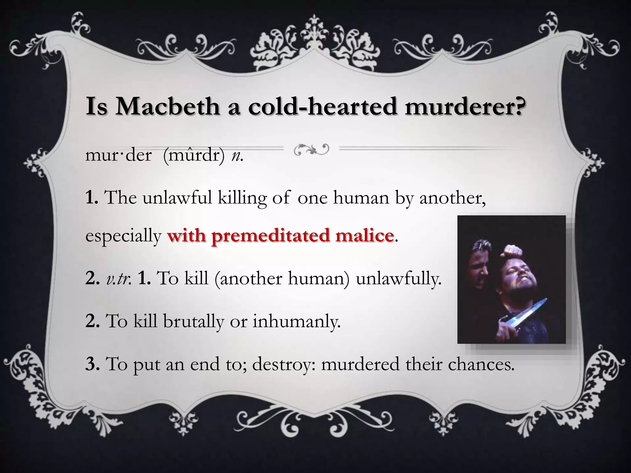 Is Macbeth a cold-hearted murderer?
mur·der (mûrdr) n.
1. The unlawful killing of one human by another,
especially with premeditated malice.
2. v.tr. 1. To kill (another human) unlawfully.
2. To kill brutally or inhumanly.
3. To put an end to; destroy: murdered their chances.
 