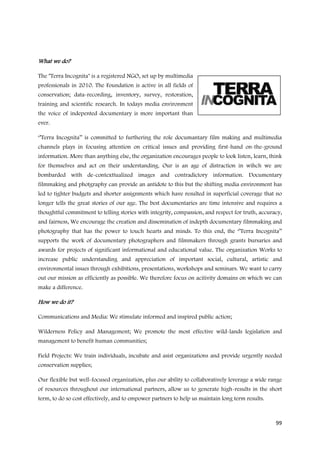 What we do?

The ''Terra Incognita'' is a registered NGO, set up by multimedia
professionals in 2010. The Foundation is active in all fields of
conservation; data-recording, inventory, survey, restoration,
training and scientific research. In todays media environment
the voice of indepented documentary is more important than
ever.

‘’Terra Incognita’’ is committed to furthering the role documantary film making and multimedia
channels plays in focusing attention on critical issues and providing first-hand on-the-ground
information. More than anything else, the organization encourages people to look listen, learn, think
for themselves and act on their understanding. Our is an age of distraction in wihch we are
bombarded with de-contexttualized images and contradictory information. Documentary
filmmaking and photgraphy can provide an antidote to this but the shifting media environment has
led to tighter budgets and shorter assignments which have resulted in superficial coverage that no
longer tells the great stories of our age. The best documentaries are time intensive and requires a
thoughtful commitment to telling stories with integrity, compassion, and respect for truth, accuracy,
and fairness, We encourage the creation and dissemination of indepth documentary filmmaking and
photography that has the power to touch hearts and minds. To this end, the ‘’Terra Incognita’’
supports the work of documentary photographers and filmmakers through grants bursaries and
awards for projects of significant informational and educational value. The organization Works to
increase public understanding and appreciation of important social, cultural, artistic and
environmental issues through exhibitions, presentations, workshops and seminars. We want to carry
out our mission as efficiently as possible. We therefore focus on acitivity domains on which we can
make a difference.

How we do it?

Communications and Media: We stimulate informed and inspired public action;

Wilderness Policy and Management; We promote the most effective wild-lands legislation and
management to benefit human communities;

Field Projects: We train individuals, incubate and asist organizations and provide urgently needed
conservation supplies;

Our flexible but well-focused organization, plus our ability to collaboratively leverage a wide range
of resources throughout our international partners, allow us to generate high-results in the short
term, to do so cost effectively, and to empower partners to help us maintain long term results.



                                                                                                  99
 