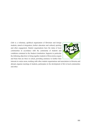 Club is a voluntary, apolitical organization of Slovenian and foreign
students, aimed at integration, further education and cultural, sporting
and other engagement. Student organizations have the status of local
communities in accordance with the community of students and
conditions contained in the Student Constitution. Supports in particular
the following objectives: to bring together students of Nova Gorica region
and those that are there in school, providing assistance to further then
interests in varios areas, working with other student organizations and associations in Slovenia and
abroad, organize meetings of students, participates in the development of life in local communities
and other.




                                                                                                101
 