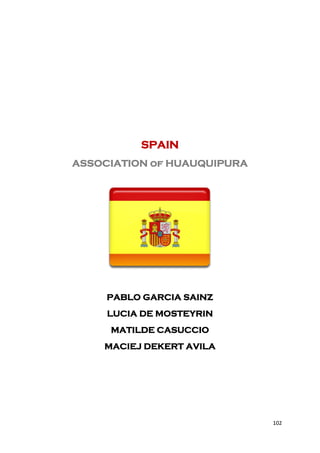 SPAIN
ASSOCIATION of HUAUQUIPURA




     PABLO GARCIA SAINZ
     LUCIA DE MOSTEYRIN
     MATILDE CASUCCIO
    MACIEJ DEKERT AVILA




                             102
 