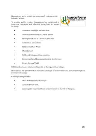 Huauquipura works for their purposes, mainly carrying out the
following actions:

To sensitize public opinion. Huauquipura has participated in
numerous campaigns and education throughout its history,
including:

    •          Awareness campaigns and education:

    •          Animations missionary and parish retreats

    •          Investigation Board of Education of the FAS

    •          Conferences and lectures.

    •          Exhibition of New Artists

    •          Music Concert

    •          Field work in impoverished countries.

    •          Promoting Mutual Development and Co-development

    •          Project CooperaPYMES

Publish and denounce situations of injustice in the impoverished villages.

Huauquipura has participated in numerous campaigns of denunciation and platforms throughout
its history, including:

Campaigns and platforms:

    •          Once the Liberation of Putumayo

    •          Amazon: Present and ...

    •          Campaign for creation of funds for development in the City of Zaragoza




                                                                                        103
 