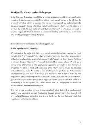 Working title: »How to read media language«

In the following description I would like to explain as clear as possible some crucial points
regarding linguistic aspects of critical journalism. I have already shown in the title that the
proposed workshop will try to focus on how we can perceive, read, use and analyse media
language, especially outside established mainstream frames. In other words it is possible to
say that the ability to read media content “between the lines” is essential, if we want to
obtain a respectable level of criticism in journalistic reading and writing and at the same
time avoid becoming involuntary PR agents.



The workshop will try to expose the following problems:

1. The myth of media objectivity.

We can say that the ideological platform of mainstream media is always more or less based
on “objectivity” or “neutrality”. In other words, they represent themselves as researchers
and deliverers of pure and genuine facts or even truth. We can put it very clearly that there
is no such thing as “objective” or “neutral” in the field of human affairs. We will try to
expose some alternatives to this problematic approach, especially in the direction of
everyone’s possibility to think and understand or in other words to reread this so called
unbiased facts and truth. We will try to turn upside down the questions like “which source
of information do you trust” or “who do you believe” to “am I able to make my own
judgements” or “do I trust my ability to think and make conclusions out the information I
get”. We already know in advance, which “type” or “mode” of the information selection is
functioning in the background of a certain media unit (TV, newspaper), but never can
media think this information instead of us.

This part is very important because it is now explicitly clear that modern mechanism of
ideology and dominion are not functioning through coercive force but through soft
approaches of language games that unable us to think even the basic facts and events that
regard our own time and problems.




                                                                                           135
 
