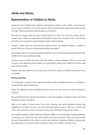 Media and Minors

Representation of Children in Media
During the visit of Albania Prime Minister Sali Berisha in Prizren, in June 2006, a local television
made a report on Berishas visit and the reporter while interviewing the citizens also asked a 6 years
old child. “What do you think about Berisha visit in Prizren?”

We only can imagine what the answer of that child was in that case. In fact the answer given to
reporter from a child is not important at all. Probably he didn’t have any idea of who is Sali Berisha,
and why he was among the crowd of people, together with his parents.

“Simply, a child cannot be interviewed for political issues”, says Bashmir Xhemaj, a member of
Board of Directors of Kosovo Professional Journalists Association

The example taken here shows that unfortunately there is no criteria for selecting the interviews like
children from local and national media.

In Kosova, there are three televisions and a big number of daily newspapers. There is no one who
can give a clear definition of how children are represented in media, since children are not the main
issue in Kosova media.

Everyone says that children are not represented very well in media, but without knowing the main
reason why.

Missing regulations

In country there is no law or other legal element that sets the standards about the use of children in
media and their rights toward them.

Media law adopted by Kosova Parliament doesn’t mention by any words how media should treat
children.

The only thing left from missing legal protection, is the self regulation of children rights from media
themselves or their associations.

Most of the media in Kosova doesn’t have their reporting and ethical standards adopted and
published so the public can know how they protect the rights of minors. This way it is left to the
will of editorial board or editors to decide how they will treat minors in their daily activities.

Only public broadcaster, Radio Televizioni i Kosoves (RTK) in their professional standards published
on web page has settled some rules about children and minor protection. These rules however give
too much responsibility to the editors to decide what materials containing children or minors, that
gives impression of a document that more protects editors than children and minors act.


                                                                                                     175
 