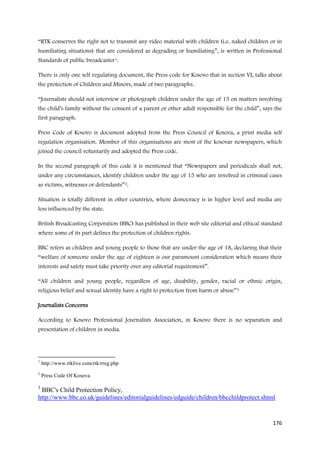 “RTK conserves the right not to transmit any video material with children (i.e. naked children or in
humiliating situations) that are considered as degrading or humiliating”, is written in Professional
Standards of public broadcaster 1.

There is only one self regulating document, the Press code for Kosovo that in section VI, talks about
the protection of Children and Minors, made of two paragraphs.

“Journalists should not interview or photograph children under the age of 15 on matters involving
the child’s family without the consent of a parent or other adult responsible for the child”, says the
first paragraph.

Press Code of Kosovo is document adopted from the Press Council of Kosova, a print media self
regulation organisation. Member of this organisations are most of the kosovar newspapers, which
joined the council voluntarily and adopted the Press code.

In the second paragraph of this code it is mentioned that “Newspapers and periodicals shall not,
under any circumstances, identify children under the age of 15 who are involved in criminal cases
as victims, witnesses or defendants” 2.

Situation is totally different in other countries, where democracy is in higher level and media are
less influenced by the state.

British Broadcasting Corporation (BBC) has published in their web site editorial and ethical standard
where some of its part defines the protection of children rights.

BBC refers as children and young people to those that are under the age of 18, declaring that their
“welfare of someone under the age of eighteen is our paramount consideration which means their
interests and safety must take priority over any editorial requirement”.

“All children and young people, regardless of age, disability, gender, racial or ethnic origin,
religious belief and sexual identity have a right to protection from harm or abuse” 3

Journalists Concerns

According to Kosovo Professional Journalists Association, in Kosovo there is no separation and
presentation of children in media.




1
    http://www.rtklive.com/rtk/rreg.php
2
    Press Code Of Kosova

3
 BBC's Child Protection Policy,
http://www.bbc.co.uk/guidelines/editorialguidelines/edguide/children/bbcchildprotect.shtml


                                                                                                  176
 