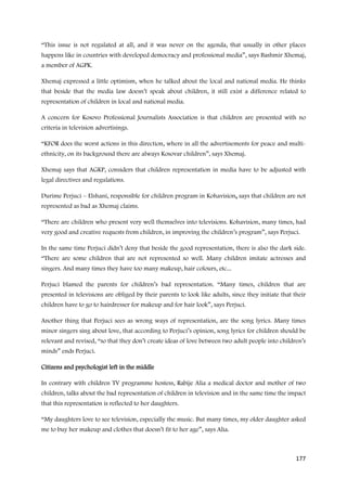 “This issue is not regulated at all, and it was never on the agenda, that usually in other places
happens like in countries with developed democracy and professional media”, says Bashmir Xhemaj,
a member of AGPK.

Xhemaj expressed a little optimism, when he talked about the local and national media. He thinks
that beside that the media law doesn’t speak about children, it still exist a difference related to
representation of children in local and national media.

A concern for Kosovo Professional Journalists Association is that children are presented with no
criteria in television advertisings.

“KFOR does the worst actions in this direction, where in all the advertisements for peace and multi-
ethnicity, on its background there are always Kosovar children”, says Xhemaj.

Xhemaj says that AGKP, considers that children representation in media have to be adjusted with
legal directives and regulations.

Durime Perjuci – Elshani, responsible for children program in Kohavision, says that children are not
represented as bad as Xhemaj claims.

“There are children who present very well themselves into televisions. Kohavision, many times, had
very good and creative requests from children, in improving the children’s program”, says Perjuci.

In the same time Perjuci didn’t deny that beside the good representation, there is also the dark side.
“There are some children that are not represented so well. Many children imitate actresses and
singers. And many times they have too many makeup, hair colours, etc...

Perjuci blamed the parents for children’s bad representation. “Many times, children that are
presented in televisions are obliged by their parents to look like adults, since they initiate that their
children have to go to hairdresser for makeup and for hair look”, says Perjuci.

Another thing that Perjuci sees as wrong ways of representation, are the song lyrics. Many times
minor singers sing about love, that according to Perjuci’s opinion, song lyrics for children should be
relevant and revised, “so that they don’t create ideas of love between two adult people into children’s
minds” ends Perjuci.

Citizens and psychologist left in the middle

In contrary with children TV programme hostess, Rabije Alia a medical doctor and mother of two
children, talks about the bad representation of children in television and in the same time the impact
that this representation is reflected to her daughters.

“My daughters love to see television, especially the music. But many times, my older daughter asked
me to buy her makeup and clothes that doesn’t fit to her age”, says Alia.



                                                                                                     177
 