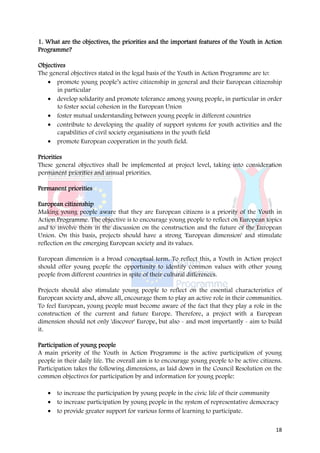 1. What are the objectives, the priorities and the important features of the Youth in Action
Programme?

Objectives
The general objectives stated in the legal basis of the Youth in Action Programme are to:
   • promote young people’s active citizenship in general and their European citizenship
       in particular
   • develop solidarity and promote tolerance among young people, in particular in order
       to foster social cohesion in the European Union
   • foster mutual understanding between young people in different countries
   • contribute to developing the quality of support systems for youth activities and the
       capabilities of civil society organisations in the youth field
   • promote European cooperation in the youth field.

Priorities
These general objectives shall be implemented at project level, taking into consideration
permanent priorities and annual priorities.

Permanent priorities

European citizenship
Making young people aware that they are European citizens is a priority of the Youth in
Action Programme. The objective is to encourage young people to reflect on European topics
and to involve them in the discussion on the construction and the future of the European
Union. On this basis, projects should have a strong 'European dimension' and stimulate
reflection on the emerging European society and its values.

European dimension is a broad conceptual term. To reflect this, a Youth in Action project
should offer young people the opportunity to identify common values with other young
people from different countries in spite of their cultural differences.

Projects should also stimulate young people to reflect on the essential characteristics of
European society and, above all, encourage them to play an active role in their communities.
To feel European, young people must become aware of the fact that they play a role in the
construction of the current and future Europe. Therefore, a project with a European
dimension should not only 'discover' Europe, but also - and most importantly - aim to build
it.

Participation of young people
A main priority of the Youth in Action Programme is the active participation of young
people in their daily life. The overall aim is to encourage young people to be active citizens.
Participation takes the following dimensions, as laid down in the Council Resolution on the
common objectives for participation by and information for young people:

   • to increase the participation by young people in the civic life of their community
   • to increase participation by young people in the system of representative democracy
   • to provide greater support for various forms of learning to participate.

                                                                                            18
 