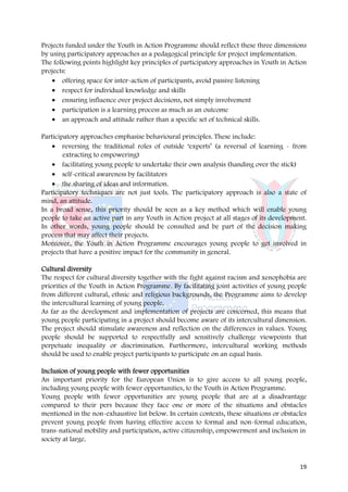Projects funded under the Youth in Action Programme should reflect these three dimensions
by using participatory approaches as a pedagogical principle for project implementation.
The following points highlight key principles of participatory approaches in Youth in Action
projects:
    • offering space for inter-action of participants, avoid passive listening
   • respect for individual knowledge and skills
   • ensuring influence over project decisions, not simply involvement
   • participation is a learning process as much as an outcome
   • an approach and attitude rather than a specific set of technical skills.

Participatory approaches emphasise behavioural principles. These include:
    • reversing the traditional roles of outside ‘experts’ (a reversal of learning - from
        extracting to empowering)
    • facilitating young people to undertake their own analysis (handing over the stick)
    • self-critical awareness by facilitators
    • the sharing of ideas and information.
Participatory techniques are not just tools. The participatory approach is also a state of
mind, an attitude.
In a broad sense, this priority should be seen as a key method which will enable young
people to take an active part in any Youth in Action project at all stages of its development.
In other words, young people should be consulted and be part of the decision making
process that may affect their projects.
Moreover, the Youth in Action Programme encourages young people to get involved in
projects that have a positive impact for the community in general.

Cultural diversity
The respect for cultural diversity together with the fight against racism and xenophobia are
priorities of the Youth in Action Programme. By facilitating joint activities of young people
from different cultural, ethnic and religious backgrounds, the Programme aims to develop
the intercultural learning of young people.
As far as the development and implementation of projects are concerned, this means that
young people participating in a project should become aware of its intercultural dimension.
The project should stimulate awareness and reflection on the differences in values. Young
people should be supported to respectfully and sensitively challenge viewpoints that
perpetuate inequality or discrimination. Furthermore, intercultural working methods
should be used to enable project participants to participate on an equal basis.

Inclusion of young people with fewer opportunities
An important priority for the European Union is to give access to all young people,
including young people with fewer opportunities, to the Youth in Action Programme.
Young people with fewer opportunities are young people that are at a disadvantage
compared to their pers because they face one or more of the situations and obstacles
mentioned in the non-exhaustive list below. In certain contexts, these situations or obstacles
prevent young people from having effective access to formal and non-formal education,
trans-national mobility and participation, active citizenship, empowerment and inclusion in
society at large.


                                                                                           19
 