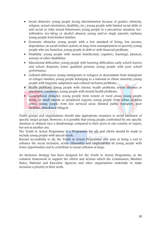 • Social obstacles: young people facing discrimination because of gender, ethnicity,
     religion, sexual orientation, disability, etc.; young people with limited social skills or
     anti-social or risky sexual behaviours; young people in a precarious situation; (ex-
     )offenders, (ex-)drug or alcohol abusers; young and/or single parents; orphans;
     young people from broken families.
   • Economic obstacles: young people with a low standard of living, low income,
     dependence on social welfare system; in long-term unemployment or poverty; young
     people who are homeless, young people in debt or with financial problems.
   • Disability: young people with mental (intellectual, cognitive, learning), physical,
     sensory or other disabilities.
   • Educational difficulties: young people with learning difficulties; early school-leavers
     and school dropouts; lower qualified persons; young people with poor school
     performance.
   • Cultural differences: young immigrants or refugees or descendants from immigrant
     or refugee families; young people belonging to a national or ethnic minority; young
     people with linguistic adaptation and cultural inclusion problems.
   • Health problems: young people with chronic health problems, severe illnesses or
     psychiatric conditions; young people with mental health problems.
   • Geographical obstacles: young people from remote or rural areas; young people
     living on small islands or peripheral regions; young people from urban problem
     zones; young people from less serviced areas (limited public transport, poor
     facilities, abandoned villages).

Youth groups and organisations should take appropriate measures to avoid exclusion of
specific target groups. However, it is possible that young people confronted by one specific
situation or obstacle face a disadvantage compared to their peers in one country or region,
but not in another one.
The Youth in Action Programme is a Programme for all, and efforts should be made to
include young people with special needs.
Beyond accessibility to all, the Youth in Action Programme also aims at being a tool to
enhance the social inclusion, active citizenship and employability of young people with
fewer opportunities and to contribute to social cohesion at large.

An Inclusion Strategy has been designed for the Youth in Action Programme, as the
common framework to support the efforts and Actions which the Commission, Member
States, National and Executive Agencies and other organisations undertake to make
inclusion a priority in their work.




                                                                                            20
 