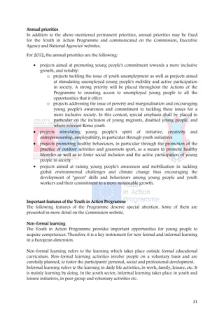 Annual priorities
In addition to the above-mentioned permanent priorities, annual priorities may be fixed
for the Youth in Action Programme and communicated on the Commission, Executive
Agency and National Agencies' websites.

For 2012, the annual priorities are the following:

   • projects aimed at promoting young people's commitment towards a more inclusive
     growth, and notably:
          o projects tackling the issue of youth unemployment as well as projects aimed
              at stimulating unemployed young people's mobility and active participation
              in society. A strong priority will be placed throughout the Actions of the
              Programme to ensuring access to unemployed young people to all the
              opportunities that it offers
          o projects addressing the issue of poverty and marginalisation and encouraging
              young people's awareness and commitment to tackling these issues for a
              more inclusive society. In this context, special emphasis shall be placed in
              particular on the inclusion of young migrants, disabled young people, and
              where relevant Roma youth
   • projects stimulating young people’s spirit of initiative, creativity and
     entrepreneurship, employability, in particular through youth initiatives
   • projects promoting healthy behaviours, in particular through the promotion of the
     practice of outdoor activities and grassroots sport, as a means to promote healthy
     lifestyles as well as to foster social inclusion and the active participation of young
     people in society
   • projects aimed at raising young people's awareness and mobilization in tackling
     global environmental challenges and climate change thus encouraging the
     development of "green" skills and behaviours among young people and youth
     workers and their commitment to a more sustainable growth.



Important features of the Youth in Action Programme
The following features of the Programme deserve special attention. Some of them are
presented in more detail on the Commission website.

Non-formal learning
The Youth in Action Programme provides important opportunities for young people to
acquire competences. Therefore it is a key instrument for non-formal and informal learning
in a European dimension.

Non-formal learning refers to the learning which takes place outside formal educational
curriculum. Non-formal learning activities involve people on a voluntary basis and are
carefully planned, to foster the participants' personal, social and professional development.
Informal learning refers to the learning in daily life activities, in work, family, leisure, etc. It
is mainly learning by doing. In the youth sector, informal learning takes place in youth and
leisure initiatives, in peer group and voluntary activities etc.




                                                                                                 21
 
