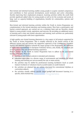 Non-formal and informal learning enables young people to acquire essential competences
and contributes to their personal development, social inclusion and active citizenship,
thereby improving their employment prospects. Learning activities within the youth field
provide significant added value for young people as well as for the economy and society at
large such as capacity-building of organisations, benefits for communities, systems and
institutions.

Non-formal and informal learning activities within the Youth in Action Programme are
complementary to the formal education and training system. They have a participative and
learner-centred approach, are carried out on a voluntary basis and are therefore closely
linked to young people's needs, aspirations and interests. By providing an additional source
of learning and a route into formal education and training, such activities are particularly
relevant to young people with fewer opportunities.

A high-quality non-formal learning dimension is a key-aspect of all projects supported by
the Youth in Action Programme. This is notably reflected in the award criteria of the
different Actions and sub-Actions, the supportive approach of the Commission, Executive
Agency and National Agencies towards the target groups of the Programme, the definition
of rights and responsibilities in European Voluntary Service, and, finally, the emphasis put
on recognition of the non-formal learning experience.
Projects funded by the Youth in Action Programme have to adhere to the non-formal
learning principles. These are:
    • learning in non-formal contexts is intended and voluntary
    • education takes place in a diverse range of environments and situations for which
        training and learning are not necessarily the sole or main activity
    • the activities may be staffed by professional learning facilitators (such as youth
        trainers/workers) or volunteers (such as youth leaders or youth trainers)
    • the activities are planned but are seldom structured by conventional rhythms or
        curriculum subjects
    • the activities usually address specific target groups and document learning in a
        specific, field oriented way.




                                                                                         22
 