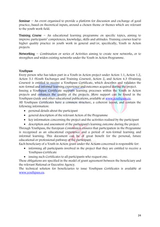 Seminar − An event organised to provide a platform for discussion and exchange of good
practice, based on theoretical inputs, around a chosen theme or themes which are relevant
to the youth work field.

Training Course − An educational learning programme on specific topics, aiming to
improve participants’ competences, knowledge, skills and attitudes. Training courses lead to
higher quality practice in youth work in general and/or, specifically, Youth in Action
projects.

Networking − Combination or series of Activities aiming to create new networks, or to
strengthen and widen existing networks under the Youth in Action Programme.



Youthpass
Every person who has taken part in a Youth in Action project under Action 1.1, Action 1.2,
Action 3.1 (Youth Exchanges and Training Courses), Action 2, and Action 4.3 (Training
Courses) is entitled to receive a Youthpass Certificate, which describes and validates the
non-formal and informal learning experience and outcomes acquired during the project.
Issuing a Youthpass Certificate supports learning processes within the Youth in Action
projects and enhances the quality of the projects. More support can be found in the
Youthpass Guide and other educational publications, available at www.youthpass.eu.
All Youthpass Certificates have a common structure, a coherent layout, and contain the
following information:
    • personal details about the participant
    • general description of the relevant Action of the Programme
    • key information concerning the project and the activities realised by the participant
    • description and assessment of the participant's learning outcome during the project.
Through Youthpass, the European Commission ensures that participation in the Programme
is recognised as an educational experience and a period of non-formal learning and
informal learning. This document can be of great benefit for the personal, future
educational or professional pathway of the participant.
Each beneficiary of a Youth in Action grant under the Actions concerned is responsible for:
    • informing all participants involved in the project that they are entitled to receive a
        Youthpass Certificate
    • issuing such Certificates to all participants who request one.
These obligations are specified in the model of grant agreement between the beneficiary and
the relevant National or Executive Agency.
The technical solution for beneficiaries to issue Youthpass Certificates is available at
www.youthpass.eu.




                                                                                         24
 
