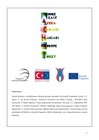 Yasal Uyarı:

Gençlik Katılımı ve Kültürlerarası Diyalog Derneği tarafından AB Gençlik Programları Eylem 3.1.2
Eğitim ve Ağ Kurma Programı “Advanced Journalism and Media Training / MACBET (İleri
Gazetecilik ve Medya Eğitimi)” Projesi kapsamında hazırlanmıştır. Bu proje T.C. Başbakanlık DPT
AB Eğitim ve Gençlik Programları Merkezi Başkanlığı (http://www.ua.gov.tr) Gençlik Programı
kapsamında ve Avrupa Komisyonu'ndan sağlanan hibeyle gerçekleştirilmiştir. Ancak burada yer alan
görüşlerden AB Eğitim ve Gençlik Programları Merkezi Başkanlığı veya Avrupa Komisyonu sorumlu
tutulamaz.




                                                                                              2
 