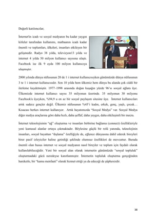 Değerli katılımcılar;

İnternet'in icadı ve sosyal medyanın bu kadar yaygın
kitleler tarafından kullanımı, matbaanın icadı kadar
önemli ve toplumları, ülkeleri, insanları etkileyen bir
gelişmedir. Radyo 38 yılda, televizyon13 yılda ve
internet 4 yılda 50 milyon kullanıcı sayısına ulaştı.
Facebook ise ilk 9 ayda 100 milyon kullanıcıya
ulaşmıştır.

2000 yılında dünya nüfusunun 20 de 1 i internet kullanıcısıyken günümüzde dünya nüfusunun
3 te 1 i internet kullanıcısıdır. Son 10 yılda hem ülkemiz hem dünya bu alanda çok ciddi bir
ilerleme kaydetmiştir. 1977–1998 arasında doğan kuşağın yüzde 96’sı sosyal ağlara üye.
Ülkemizde internet kullanıcı sayısı 35 milyonun üzerinde. 35 milyonun 30 milyonu
Facebook'a üyeyken, %94,9 u en az bir sosyal paylaşım sitesine üye. İnternet kullanıcıları
artık sadece gençler değil. Ülkemiz nüfusunun %45’i kadın, erkek, genç, yaşlı, çocuk…
Kısacası herkes internet kullanıyor. Artık hayatımızda “Sosyal Medya” var. Sosyal Medya
diğer medya araçlarına göre daha hızlı, daha şeffaf, daha yaygın, daha etkileşimli bir mecra.

İnternet teknolojisinin “ağ” oluşturma ve insanları birbirine bağlama (connect) özellikleriyle
yeni kamusal alanlar ortaya çıkmaktadır. Böylesine güçlü bir rolü yanında, teknolojinin
insanları, sosyal hayattan “dışlama” özelliğiyle de, eğlence dünyasına dahil ederek bireyleri
birer pasif izleyiciler haline getirdiği şeklinde olumsuz özellikleri de mevcuttur. Burada
önemli olan husus internet ve sosyal medyanın nasıl bireyler ve toplum için faydalı olarak
kullanılabileceğidir. Yeni bir sosyal alan olarak internetin günümüzde “sosyal topluluk”
oluşturmadaki gücü neredeyse kanıtlanmıştır. İnternetin topluluk oluşturma gerçeğinden
hareketle, bir “kamu menfaati” olarak hizmet ettiği ya da edeceği de şüphesizdir.




                                                                                                38
 