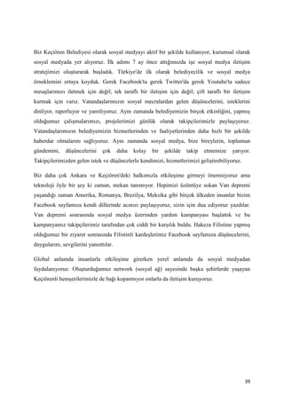 Biz Keçiören Belediyesi olarak sosyal medyayı aktif bir şekilde kullanıyor, kurumsal olarak
sosyal medyada yer alıyoruz. İlk adımı 7 ay önce attığımızda işe sosyal medya iletişim
stratejimizi oluşturarak başladık. Türkiye'de ilk olarak belediyecilik ve sosyal medya
örneklemini ortaya koyduk. Gerek Facebook'ta gerek Twitter'da gerek Youtube'ta sadece
mesajlarımızı iletmek için değil; tek taraflı bir iletişim için değil; çift taraflı bir iletişim
kurmak için varız. Vatandaşlarımızın sosyal mecralardan gelen düşüncelerini, isteklerini
dinliyor, raporluyor ve yanıtlıyoruz. Aynı zamanda belediyemizin birçok etkinliğini, yapmış
olduğumuz çalışmalarımızı, projelerimizi günlük olarak takipçilerimizle paylaşıyoruz.
Vatandaşlarımızın belediyemizin hizmetlerinden ve faaliyetlerinden daha hızlı bir şekilde
haberdar olmalarını sağlıyoruz. Aynı zamanda sosyal medya, bize bireylerin, toplumun
gündemini,    düşüncelerini     çok     daha   kolay   bir   şekilde   takip   etmemize   yarıyor.
Takipçilerimizden gelen istek ve düşüncelerle kendimizi, hizmetlerimizi geliştirebiliyoruz.

Biz daha çok Ankara ve Keçiören'deki halkımızla etkileşime girmeyi önemsiyoruz ama
teknoloji öyle bir şey ki zaman, mekan tanımıyor. Hepimizi üzüntüye sokan Van depremi
yaşandığı zaman Amerika, Romanya, Brezilya, Meksika gibi birçok ülkeden insanlar bizim
Facebook sayfamıza kendi dillerinde acınızı paylaşıyoruz, sizin için dua ediyoruz yazdılar.
Van depremi sonrasında sosyal medya üzerinden yardım kampanyası başlattık ve bu
kampanyamız takipçilerimiz tarafından çok ciddi bir karşılık buldu. Hakeza Filistine yapmış
olduğumuz bir ziyaret sonrasında Filistinli kardeşlerimiz Facebook sayfamıza düşüncelerini,
duygularını, sevgilerini yansıttılar.

Global anlamda insanlarla etkileşime girerken yerel anlamda da sosyal medyadan
faydalanıyoruz. Oluşturduğumuz network (sosyal ağ) sayesinde başka şehirlerde yaşayan
Keçiörenli hemşerilerimizle de bağı koparmıyor onlarla da iletişim kuruyoruz.




                                                                                               39
 