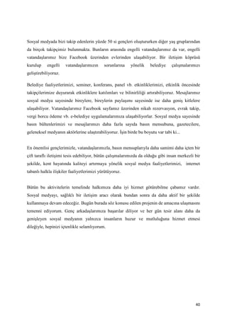 Sosyal medyada bizi takip edenlerin yüzde 50 si gençleri oluştururken diğer yaş gruplarından
da birçok takipçimiz bulunmakta. Bunların arasında engelli vatandaşlarımız da var, engelli
vatandaşlarımız bize Facebook üzerinden evlerinden ulaşabiliyor. Bir iletişim köprüsü
kurulup    engelli    vatandaşlarımızın     sorunlarına   yönelik    belediye    çalışmalarımızı
geliştirebiliyoruz.

Belediye faaliyetlerimizi, seminer, konferans, panel vb. etkinliklerimizi, etkinlik öncesinde
takipçilerimize duyurarak etkinliklere katılımları ve bilinirliliği artırabiliyoruz. Mesajlarımız
sosyal medya sayesinde bireylere, bireylerin paylaşımı sayesinde ise daha geniş kitlelere
ulaşabiliyor. Vatandaşlarımız Facebook sayfamız üzerinden nikah rezervasyon, evrak takip,
vergi borcu ödeme vb. e-belediye uygulamalarımıza ulaşabiliyorlar. Sosyal medya sayesinde
basın bültenlerimizi ve mesajlarımızı daha fazla sayıda basın mensubuna, gazetecilere,
geleneksel medyanın aktörlerine ulaştırabiliyoruz. İşin birde bu boyutu var tabi ki...


En önemlisi gençlerimizle, vatandaşlarımızla, basın mensuplarıyla daha samimi daha içten bir
çift taraflı iletişimi tesis edebiliyor, bütün çalışmalarımızda da olduğu gibi insan merkezli bir
şekilde, kent hayatında kaliteyi artırmaya yönelik sosyal medya faaliyetlerimizi, internet
tabanlı halkla ilişkiler faaliyetlerimizi yürütüyoruz.


Bütün bu aktivitelerin temelinde halkımıza daha iyi hizmet götürebilme çabamız vardır.
Sosyal medyayı, sağlıklı bir iletişim aracı olarak bundan sonra da daha aktif bir şekilde
kullanmaya devam edeceğiz. Bugün burada söz konusu edilen projenin de amacına ulaşmasını
temenni ediyorum. Genç arkadaşlarımıza başarılar diliyor ve her gün tesir alanı daha da
genişleyen sosyal medyanın yalnızca insanların huzur ve mutluluğuna hizmet etmesi
dileğiyle, hepinizi içtenlikle selamlıyorum.




                                                                                              40
 