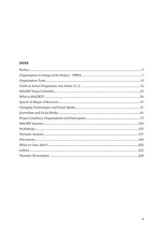INDEX

Preface.............................................................................................................................................. 5
Organization in charge of the Project - YPIDA ............................................................................ 7
Organization Team ....................................................................................................................... 15
Youth in Action Programme and Action 3.1.2 .......................................................................... 16
MACBET Project Schedule ............................................................................................................ 25
What is MACBET? ......................................................................................................................... 26
Speech of Mayor of Kecioren ....................................................................................................... 37
Changing Technologies and Social Media.................................................................................. 41
Journalism and Social Media ...................................................................................................... 61
Project Countries, Organizations and Participants .................................................................... 75
MACBET Sessions ........................................................................................................................ 104
Workshops................................................................................................................................... 105
Thematic Sessions ....................................................................................................................... 137
Discussions .................................................................................................................................. 166
What we have done? .................................................................................................................. 206
Gallery.......................................................................................................................................... 222
Thematic Presentation ............................................................................................................... 228




                                                                                                                                                     4
 