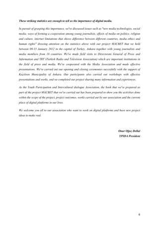 These striking statistics are enough to tell us the importance of digital media.

In pursuit of grasping this importance, we've discussed issues such as "new media technologies, social
media, ways of forming a cooperation among young journalists, effects of media on politics, religion
and culture, internet limitations that shows difference between different countries, media ethics and
human rights" drawing attention on the statistics above with our project MACBET that we held
between 09-15 January 2012 in the capital of Turkey, Ankara together with young journalists and
media members from 16 countries. We've made field visits to Directorate General of Press and
Information and TRT (Turkish Radio and Television Association) which are important institutions in
the field of press and media. We've cooperated with the Media Association and made effective
presentations. We've carried out our opening and closing ceremonies succesfully with the support of
Keçiören Municipality of Ankara. Our participants also carried out workshops with effective
presentations and works, and we completed our project sharing many information and experiences.

As the Youth Participation and Intercultural dialogue Association, the book that we've prepared as
part of the project MACBET that we've carried out has been prepared to show you the activities done
within the scope of the project, project outcomes, works carried out by our association and the current
place of digital platforms in our lives.

We welcome you all to our association who want to work on digital platforms and have new project
ideas to make real.




                                                                                    Onur Oğuz Dellal
                                                                                     YPIDA President




                                                                                                     6
 
