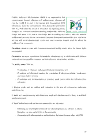 Projekte Vullnetare Nderkombetare (PVN) is an organization that
promotes peace through voluntary work and exchanges volunteers all
over the world. It is part of the Service Civil International (SCI)
network and shares the same aims and values. Besides the cooperation
with SCI, PVN fulfils the aim of its foundation by organising social,
ecological and cultural activities and involving everyone who wants the
change and wants to be part of this change. PVN is working especially to solve the Albanian
problems such as protecting the environment, integrate the migrated communities from rural areas,
working with social disadvantaged people, and raise awareness towards youth in solving the
problems of our community.

Our vision: a world in peace with clean environment and healthy society, where the Human Rights
are respected.

Our mission: we are an organization that works for a healthy society in collaboration with different
partners to encourage public awareness and its involvement into voluntary activities.

The activity areas of PVN are:


    •   Coordination of volunteers exchange in local and international level
    •   Organizing workshops and trainings for organization development, voluntary work camps
        and values that we promote
    •   Organization and implementation of voluntary work camps within the following three
        categories:

1. Physical work, such as building and restoration in the area of environment, archeology,
agriculture, etc;

2. Social work most commonly with children or people with handicaps and/or living in a difficult
social environment;

3. Work/study where work and learning opportunities are integrated.


    •   Informing and involving the community for voluntary projects and activities in Albania
    •   Promoting our aims and activities in the community
    •   Cooperating with all organizations and institutions that share the same values with PVN.




                                                                                                   77
 