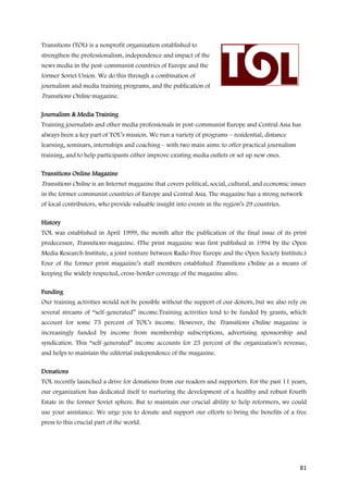 Transitions (TOL) is a nonprofit organization established to
strengthen the professionalism, independence and impact of the
news media in the post-communist countries of Europe and the
former Soviet Union. We do this through a combination of
journalism and media training programs, and the publication of
Transitions Online magazine.

Journalism & Media Training
Training journalists and other media professionals in post-communist Europe and Central Asia has
always been a key part of TOL’s mission. We run a variety of programs – residential, distance
learning, seminars, internships and coaching – with two main aims: to offer practical journalism
training, and to help participants either improve existing media outlets or set up new ones.

Transitions Online Magazine
Transitions Online is an Internet magazine that covers political, social, cultural, and economic issues
in the former communist countries of Europe and Central Asia. The magazine has a strong network
of local contributors, who provide valuable insight into events in the region’s 29 countries.

History
TOL was established in April 1999, the month after the publication of the final issue of its print
predecessor, Transitions magazine. (The print magazine was first published in 1994 by the Open
Media Research Institute, a joint venture between Radio Free Europe and the Open Society Institute.)
Four of the former print magazine’s staff members established Transitions Online as a means of
keeping the widely respected, cross-border coverage of the magazine alive.

Funding
Our training activities would not be possible without the support of our donors, but we also rely on
several streams of “self-generated” income.Training activities tend to be funded by grants, which
account for some 75 percent of TOL’s income. However, the Transitions Online magazine is
increasingly funded by income from membership subscriptions, advertising sponsorship and
syndication. This “self-generated” income accounts for 25 percent of the organization’s revenue,
and helps to maintain the editorial independence of the magazine.

Donations
TOL recently launched a drive for donations from our readers and supporters. For the past 11 years,
our organization has dedicated itself to nurturing the development of a healthy and robust Fourth
Estate in the former Soviet sphere. But to maintain our crucial ability to help reformers, we could
use your assistance. We urge you to donate and support our efforts to bring the benefits of a free
press to this crucial part of the world.




                                                                                                    81
 