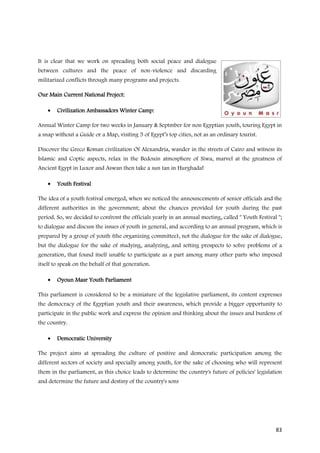 It is clear that we work on spreading both social peace and dialogue
between cultures and the peace of non-violence and discarding
militarized conflicts through many programs and projects.

Our Main Current National Project:

    •   Civilization Ambassadors Winter Camp:

Annual Winter Camp for two weeks in January & Septmber for non Egyptian youth, touring Egypt in
a snap without a Guide or a Map, visiting 5 of Egypt’s top cities, not as an ordinary tourist.

Discover the Greco Roman civilization Of Alexandria, wander in the streets of Cairo and witness its
Islamic and Coptic aspects, relax in the Bedouin atmosphere of Siwa, marvel at the greatness of
Ancient Egypt in Luxor and Aswan then take a sun tan in Hurghada!

    •   Youth Festival

The idea of a youth festival emerged, when we noticed the announcements of senior officials and the
different authorities in the government; about the chances provided for youth during the past
period. So, we decided to confront the officials yearly in an annual meeting, called " Youth Festival ";
to dialogue and discuss the issues of youth in general, and according to an annual program, which is
prepared by a group of youth (the organizing committee), not the dialogue for the sake of dialogue,
but the dialogue for the sake of studying, analyzing, and setting prospects to solve problems of a
generation, that found itself unable to participate as a part among many other parts who imposed
itself to speak on the behalf of that generation.

    •   Oyoun Masr Youth Parliament

This parliament is considered to be a miniature of the legislative parliament, its content expresses
the democracy of the Egyptian youth and their awareness, which provide a bigger opportunity to
participate in the public work and express the opinion and thinking about the issues and burdens of
the country.

    •   Democratic University

The project aims at spreading the culture of positive and democratic participation among the
different sectors of society and specially among youth, for the sake of choosing who will represent
them in the parliament, as this choice leads to determine the country's future of policies' legislation
and determine the future and destiny of the country's sons




                                                                                                     83
 